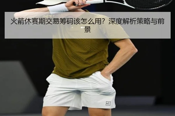 火箭休赛期交易筹码该怎么用？深度解析策略与前景