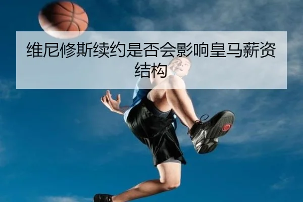 维尼修斯续约是否会影响皇马薪资结构